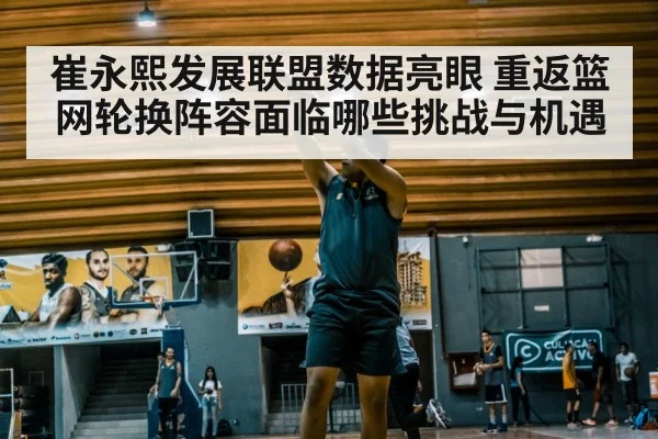 崔永熙发展联盟数据亮眼 重返篮网轮换阵容面临哪些挑战与机遇