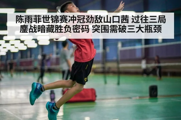 陈雨菲世锦赛冲冠劲敌山口茜 过往三局鏖战暗藏胜负密码 突围需破三大瓶颈
