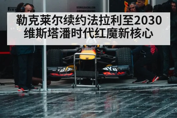 勒克莱尔续约法拉利至2030 维斯塔潘时代红魔新核心