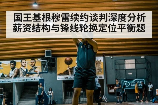 国王基根穆雷续约谈判深度分析 薪资结构与锋线轮换定位平衡题