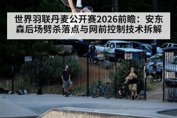 世界羽联丹麦公开赛2026前瞻：安东森后场劈杀落点与网前控制技术拆解