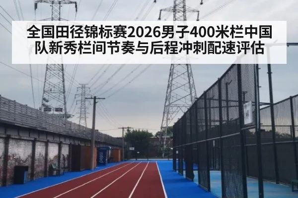 全国田径锦标赛2026男子400米栏中国队新秀栏间节奏与后程冲刺配速评估