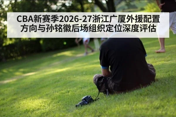 CBA新赛季2026-27浙江广厦外援配置方向与孙铭徽后场组织定位深度评估